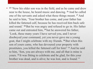 • 25
“Now his older son was in the field, and as he came and drew
near to the house, he heard music and dancing. 26
And he called
one of the servants and asked what these things meant. 27
And
he said to him, ‘Your brother has come, and your father has
killed the fattened calf, because he has received him back safe
and sound.’ 28
But he was angry and refused to go in. His father
came out and entreated him, 29
but he answered his father,
‘Look, these many years I have served you, and I never
disobeyed your command, yet you never gave me a young
goat, that I might celebrate with my friends. 30
But when this
son of yours came, who has devoured your property with
prostitutes, you killed the fattened calf for him!’ 31
And he said
to him, ‘Son, you are always with me, and all that is mine is
yours. 32
It was fitting to celebrate and be glad, for this your
brother was dead, and is alive; he was lost, and is found.’”
 