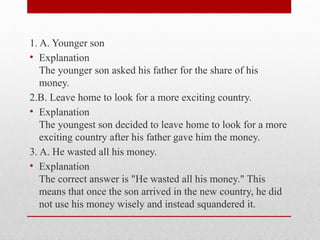 1. A. Younger son
• Explanation
The younger son asked his father for the share of his
money.
2.B. Leave home to look for a more exciting country.
• Explanation
The youngest son decided to leave home to look for a more
exciting country after his father gave him the money.
3. A. He wasted all his money.
• Explanation
The correct answer is "He wasted all his money." This
means that once the son arrived in the new country, he did
not use his money wisely and instead squandered it.
 