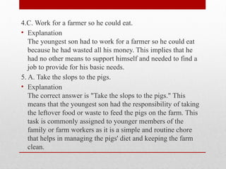 4.C. Work for a farmer so he could eat.
• Explanation
The youngest son had to work for a farmer so he could eat
because he had wasted all his money. This implies that he
had no other means to support himself and needed to find a
job to provide for his basic needs.
5. A. Take the slops to the pigs.
• Explanation
The correct answer is "Take the slops to the pigs." This
means that the youngest son had the responsibility of taking
the leftover food or waste to feed the pigs on the farm. This
task is commonly assigned to younger members of the
family or farm workers as it is a simple and routine chore
that helps in managing the pigs' diet and keeping the farm
clean.
 