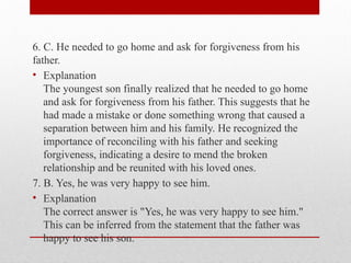 6. C. He needed to go home and ask for forgiveness from his
father.
• Explanation
The youngest son finally realized that he needed to go home
and ask for forgiveness from his father. This suggests that he
had made a mistake or done something wrong that caused a
separation between him and his family. He recognized the
importance of reconciling with his father and seeking
forgiveness, indicating a desire to mend the broken
relationship and be reunited with his loved ones.
7. B. Yes, he was very happy to see him.
• Explanation
The correct answer is "Yes, he was very happy to see him."
This can be inferred from the statement that the father was
happy to see his son.
 