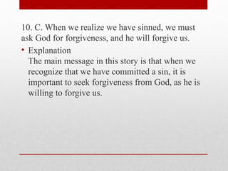 10. C. When we realize we have sinned, we must
ask God for forgiveness, and he will forgive us.
• Explanation
The main message in this story is that when we
recognize that we have committed a sin, it is
important to seek forgiveness from God, as he is
willing to forgive us.
 