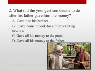 2. What did the youngest son decide to do
after his father gave him the money?
A. Gave it to his brother.
B. Leave home to look for a more exciting
country.
C. Gave all his money to the poor.
D. Gave all his money to the father.
 