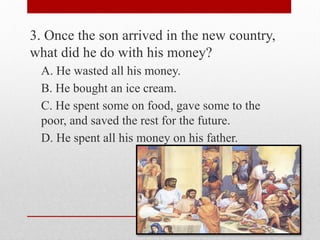 3. Once the son arrived in the new country,
what did he do with his money?
A. He wasted all his money.
B. He bought an ice cream.
C. He spent some on food, gave some to the
poor, and saved the rest for the future.
D. He spent all his money on his father.
 