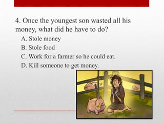 4. Once the youngest son wasted all his
money, what did he have to do?
A. Stole money
B. Stole food
C. Work for a farmer so he could eat.
D. Kill someone to get money.
 