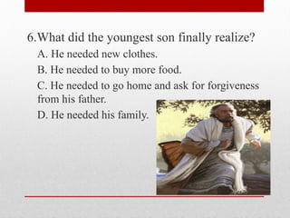 6.What did the youngest son finally realize?
A. He needed new clothes.
B. He needed to buy more food.
C. He needed to go home and ask for forgiveness
from his father.
D. He needed his family.
 