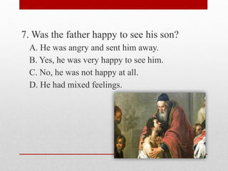 7. Was the father happy to see his son?
A. He was angry and sent him away.
B. Yes, he was very happy to see him.
C. No, he was not happy at all.
D. He had mixed feelings.
 