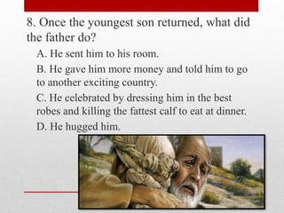 8. Once the youngest son returned, what did
the father do?
A. He sent him to his room.
B. He gave him more money and told him to go
to another exciting country.
C. He celebrated by dressing him in the best
robes and killing the fattest calf to eat at dinner.
D. He hugged him.
 