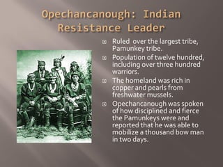    Ruled over the largest tribe,
    Pamunkey tribe.
   Population of twelve hundred,
    including over three hundred
    warriors.
   The homeland was rich in
    copper and pearls from
    freshwater mussels.
   Opechancanough was spoken
    of how disciplined and fierce
    the Pamunkeys were and
    reported that he was able to
    mobilize a thousand bow man
    in two days.
 