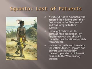    A Patuext Native American who
    assisted the Pilgrims after their
    first winter in the New World
    and was integral to their
    survival.
   He taught techniques to
    increase food production, by
    fertilizing crops and showed
    them the best locations to catch
    fish and eels.
   He was the guide and translator
    for settler Stephen Hopkins and
    Edward Winslow as they
    traveled upland on a diplomatic
    mission to the Wampanoag
    sachem.
 