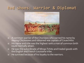    A common warrior of the Choctaws who earned his name by
    slaying Chickasaws and obtained war captain of Couechitto.
   His name and title was the highest rank a man of common birth
    could normally attain.
   He was the subordinate of Mingo Tchito and traded goods with
    the English and French Louisiana tribe.
   He survived because of his loyalty to the warriors.
 