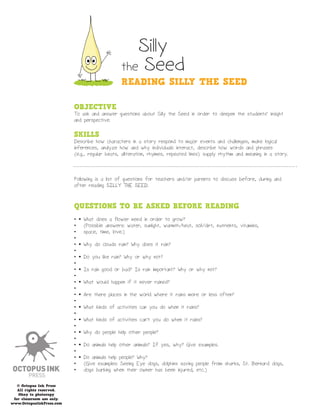 Silly
                                                the Seed
                                                READING SILLY THE SEED

                           OBJECTIVE
                           To ask and answer questions about Silly the Seed in order to deepen the students’ insight
                           and perspective.

                           SKILLS
                           Describe how characters in a story respond to major events and challenges, make logical
                           inferences, analyze how and why individuals interact, describe how words and phrases
                           (e.g., regular beats, alliteration, rhymes, repeated lines) supply rhythm and meaning in a story.



                           Following is a list of questions for teachers and/or parents to discuss before, during and
                           after reading SILLY THE SEED.



                           QUESTIONS TO BE ASKED BEFORE READING
                           •   What does a flower need in order to grow?
                           •   (Possible answers: water, sunlight, warmth/heat, soil/dirt, nutrients, vitamins,
                           •   space, time, love.)
                           •
                           •   Why do clouds rain? Why does it rain?
                           •
                           •   Do you like rain? Why or why not?
                           •
                           •   Is rain good or bad? Is rain important? Why or why not?
                           •
                           •   What would happen if it never rained?
                           •
                           •   Are there places in the world where it rains more or less often?
                           •
                           •   What kinds of activities can you do when it rains?
                           •
                           •   What kinds of activities can’t you do when it rains?
                           •
                           •   Why do people help other people?
                           •
                           •   Do animals help other animals? If yes, why? Give examples.
                           •
                           •   Do animals help people? Why?
                           •   (Give examples: Seeing Eye dogs, dolphins saving people from sharks, St. Bernard dogs,
                           •   dogs barking when their owner has been injured, etc.)

   © Octopus Ink Press
   All rights reserved.
   Okay to photocopy
 for classroom use only.
www.OctopusInkPress.com
 
