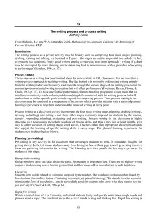 125
28
The writing process and process writing
Anthony Seow
From Richards, J.C. and W.A. Renandya. 2002. Methodology in Language Teaching: An Anthology of
Current Practice. CUP
Introduction
The writing process as a private activity may be broadly seen as comprising four main stages: planning,
drafting, revising and editing. As depicted in Figure 1, the stages are neither sequential nor orderly. In fact,
as research has suggested, 'many good writers employ a recursive, non-linear approach - writing of a draft
may be interrupted by more planning, and revision may lead to reformulation, with a great deal of recycling
to earlier stages' (Krashen, 1984, p. 17).
Process writing
The term process writing has been bandied about for quite a while in ESL classrooms. It is no more than a
writing process approach to teaching writing. The idea behind it is not really to dissociate writing entirely
from the written product and to merely lead students through the various stages of the writing process but 'to
construct process-oriented writing instruction that will affect performance' (Freedman, Dyson, Flower, &
Chafe, 1987, p. 13). To have an effective performance-oriented teaching programme would mean that we
need to systematically teach students problem-solving skills connected with the writing process that will
enable them to realise specific goals at each stage of the composing process. Thus, process writing in the
classroom may be construed as a programme of instruction which provides students with a series of planned
learning experiences to help them understand the nature of writing at every point.
Process writing as a classroom activity incorporates the four basic writing stages planning, drafting (writing),
revising (redrafting) and editing - and three other stages externally imposed on students by the teacher,
namely, responding (sharing), evaluating and post-writing. Process writing in the classroom is highly
structured as it necessitates the orderly teaching of process skills, and thus it may not, at least initially, give
way to a free variation of writing stages cited earlier. Teachers often plan appropriate classroom activities
that support the learning of specific writing skills at every stage. The planned learning experiences for
students may be described as follows.
Planning (pre-writing)
Pre-writing is any activity in the classroom that encourages students to write. It stimulates thoughts for
getting started. In fact, it moves students away from having to face a blank page toward generating tentative
ideas and gathering information for writing. The following activities provide the learning experiences for
students at this stage:
Group brainstorming
Group members spew out ideas about the topic. Spontaneity is important here. There are no right or wrong
answers. Students may cover familiar ground first and then move off to more abstract or wild territories.
Clustering
Students form words related to a stimulus supplied by the teacher. The words are circled and then linked by
lines to show discernible clusters. Clustering is a simple yet powerful strategy: "Its visual character seems to
stimulate the flow of association ... and is particularly good for students who know what they want to say but
just can't say if' (Proett & Gill, 1986, p. 6).
Rapid free writing
Within a limited time of 1 or 2 minutes, individual students freely and quickly write down single words and
phrases about a topic. The time limit keeps the writers' minds ticking and thinking fast. Rapid free writing is
 