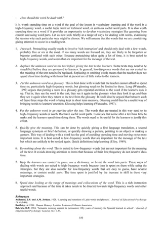 - How should the word be dealt with?
It is worth spending time on a word if the goal of the lesson is vocabulary learning and if the word is a
high-frequency word, a useful topic word or technical word, or contains useful word parts. It is also worth
spending time on a word if it provides an opportunity to develop vocabulary strategies like guessing from
context and using word parts. Let us now look briefly at a range of ways for dealing with words, examining
the reasons why each particular way might be chosen. We will assume that the words that we are considering
giving attention to occur in a reading text.
1. Preteach. Preteaching usually needs to involve 'rich instruction' and should only deal with a few words,
probably five or six at the most. If too many words are focused on, they are likely to be forgotten or
become confused with each other. Because preteaching takes quite a lot of time, it is best suited to
high-frequency words, and words that are important for the message of the text.
2. Replace the unknown word in the text before giving the text to the learners. Some texts may need to be
simplified before they are presented to learners. In general, low-frequency words that are not central to
the meaning of the text need to be replaced. Replacing or omitting words means that the teacher does not
spend class time dealing with items that at present are of little value to the learners.
3. Put the unknown word in a glossary. This is best done with words that the teacher cannot afford to spend
time on, particularly high-frequency words, but glossing need not be limited to these. Long (Watanabe,
1997) argues that putting a word in a glossary gets repeated attention to the word if the learners look it
up. That is, they see the word in the text, they see it again in the glossary when they look it up, and then
they see it again when they return to the text from the glossary. It could also be argued that between each
of these three steps the word is being kept in short term memory. Glossing could thus be a useful way of
bringing words to learners' attention. Glossing helps learning (Watanabe, 1997).
4. Put the unknown word in an exercise after the text. The words that are treated in this way need to be
high-frequency words or words that have useful word parts. Exercises that come after a text take time to
make and the learners spend time doing them. The words need to be useful for the learners to justify this
effort.
5. Quickly give the meaning. This can be done by quickly giving a first language translation, a second
language synonym or brief definition, or quickly drawing a picture, pointing to an object or making a
gesture. This way of dealing with a word has the goal of avoiding spending time and moving on to more
important items. It is best suited to low-frequency words that are important for the message of the text
but which are unlikely to be needed again. Quick definitions help learning (Elley, 1989).
6. Do nothing about the word. This is suited to low-frequency words that are not important for the meaning
of the text. It avoids drawing attention to items that because of their low-frequency do not deserve class
time.
7. Help the learners use context to guess, use a dictionary, or break the word into parts. These ways of
dealing with words are suited to high-frequency words because time is spent on them while using the
strategies, but they are also suitable for low-frequency words that are easy to guess, have several
meanings, or contain useful parts. The time spent is justified by the increase in skill in these very
important strategies.
8. Spend time looking at the range of meanings and collocations of the word. This is a rich instruction
approach and because of the time it takes needs to be directed towards high-frequency words and other
useful words.
References
Anderson, J.P. and A.M. Jordan. 1928. ‘Learning and retention of Latin words and phrases’. Journal of Educational Psychology
19: 485-496.
Beddeley, A. 1990. Human Memory. London: Lawrence Erlbaum Associates.
Bahrick, H.P. 1984. ‘Semantic memory content in permastore: fifty years of memory for Spanish learned in school’. Journal of
Experimental Psychology: General 113: 1-37.
150
 