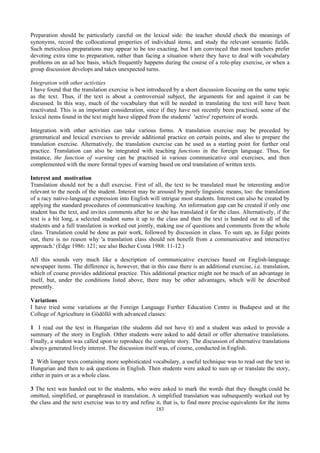 183
Preparation should be particularly careful on the lexical side: the teacher should check the meanings of
synonyms, record the collocational properties of individual items, and study the relevant semantic fields.
Such meticulous preparations may appear to be too exacting, but I am convinced that most teachers prefer
devoting extra time to preparation, rather than facing a situation where they have to deal with vocabulary
problems on an ad hoc basis, which frequently happens during the course of a role-play exercise, or when a
group discussion develops and takes unexpected turns.
Integration with other activities
I have found that the translation exercise is best introduced by a short discussion focusing on the same topic
as the text. Thus, if the text is about a controversial subject, the arguments for and against it can be
discussed. In this way, much of the vocabulary that will be needed in translating the text will have been
reactivated. This is an important consideration, since if they have not recently been practised, some of the
lexical items found in the text might have slipped from the students' 'active' repertoire of words.
Integration with other activities can take various forms. A translation exercise may be preceded by
grammatical and lexical exercises to provide additional practice on certain points, and also to prepare the
translation exercise. Alternatively, the translation exercise can be used as a starting point for further oral
practice. Translation can also be integrated with teaching functions in the foreign language. Thus, for
instance, the function of warning can be practised in various communicative oral exercises, and then
complemented with the more formal types of warning based on oral translation of written texts.
Interest and motivation
Translation should not be a dull exercise. First of all, the text to be translated must be interesting and/or
relevant to the needs of the student. Interest may be aroused by purely linguistic means, too: the translation
of a racy native-language expression into English will intrigue most students. Interest can also be created by
applying the standard procedures of communicative teaching. An information gap can be created if only one
student has the text, and invites comments after he or she has translated it for the class. Alternatively, if the
text is a bit long, a selected student sums it up to the class and then the text is handed out to all of the
students and a full translation is worked out jointly, making use of questions and comments from the whole
class. Translation could be done as pair work, followed by discussion in class. To sum up, as Edge points
out, there is no reason why 'a translation class should not benefit from a communicative and interactive
approach.' (Edge 1986: 121; see also Becher Costa 1988: 11-12.)
All this sounds very much like a description of communicative exercises based on English-language
newspaper items. The difference is, however, that in this case there is an additional exercise, i.e. translation,
which of course provides additional practice. This additional practice might not be much of an advantage in
itself, but, under the conditions listed above, there may be other advantages, which will be described
presently.
Variations
I have tried some variations at the Foreign Language Further Education Centre in Budapest and at the
College of Agriculture in Gödöllő with advanced classes:
1 I read out the text in Hungarian (the students did not have it) and a student was asked to provide a
summary of the story in English. Other students were asked to add detail or offer alternative translations.
Finally, a student was called upon to reproduce the complete story. The discussion of alternative translations
always generated lively interest. The discussion itself was, of course, conducted in English.
2 With longer texts containing more sophisticated vocabulary, a useful technique was to read out the text in
Hungarian and then to ask questions in English. Then students were asked to sum up or translate the story,
either in pairs or as a whole class.
3 The text was handed out to the students, who were asked to mark the words that they thought could be
omitted, simplified, or paraphrased in translation. A simplified translation was subsequently worked out by
the class and the next exercise was to try and refine it, that is, to find more precise equivalents for the items
 