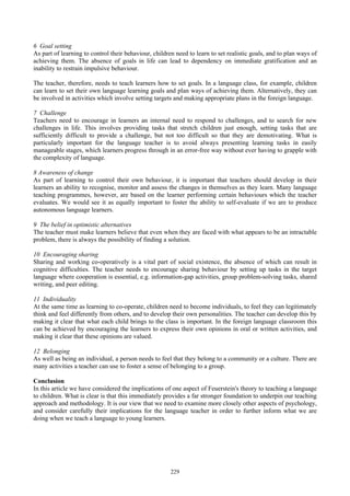 6 Goal setting
As part of learning to control their behaviour, children need to learn to set realistic goals, and to plan ways of
achieving them. The absence of goals in life can lead to dependency on immediate gratification and an
inability to restrain impulsive behaviour.
The teacher, therefore, needs to teach learners how to set goals. In a language class, for example, children
can learn to set their own language learning goals and plan ways of achieving them. Alternatively, they can
be involved in activities which involve setting targets and making appropriate plans in the foreign language.
7 Challenge
Teachers need to encourage in learners an internal need to respond to challenges, and to search for new
challenges in life. This involves providing tasks that stretch children just enough, setting tasks that are
sufficiently difficult to provide a challenge, but not too difficult so that they are demotivating. What is
particularly important for the language teacher is to avoid always presenting learning tasks in easily
manageable stages, which learners progress through in an error-free way without ever having to grapple with
the complexity of language.
8 Awareness of change
As part of learning to control their own behaviour, it is important that teachers should develop in their
learners an ability to recognise, monitor and assess the changes in themselves as they learn. Many language
teaching programmes, however, are based on the learner performing certain behaviours which the teacher
evaluates. We would see it as equally important to foster the ability to self-evaluate if we are to produce
autonomous language learners.
9 The belief in optimistic alternatives
The teacher must make learners believe that even when they are faced with what appears to be an intractable
problem, there is always the possibility of finding a solution.
10 Encouraging sharing
Sharing and working co-operatively is a vital part of social existence, the absence of which can result in
cognitive difficulties. The teacher needs to encourage sharing behaviour by setting up tasks in the target
language where cooperation is essential, e.g. information-gap activities, group problem-solving tasks, shared
writing, and peer editing.
11 Individuality
At the same time as learning to co-operate, children need to become individuals, to feel they can legitimately
think and feel differently from others, and to develop their own personalities. The teacher can develop this by
making it clear that what each child brings to the class is important. In the foreign language classroom this
can be achieved by encouraging the learners to express their own opinions in oral or written activities, and
making it clear that these opinions are valued.
12 Belonging
As well as being an individual, a person needs to feel that they belong to a community or a culture. There are
many activities a teacher can use to foster a sense of belonging to a group.
Conclusion
In this article we have considered the implications of one aspect of Feuerstein's theory to teaching a language
to children. What is clear is that this immediately provides a far stronger foundation to underpin our teaching
approach and methodology. It is our view that we need to examine more closely other aspects of psychology,
and consider carefully their implications for the language teacher in order to further inform what we are
doing when we teach a language to young learners.
229
 