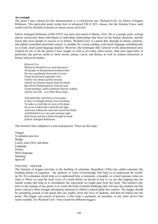An example
The poem I have chosen for this demonstration is a well-known one: 'Richard Cory', by Edwin Arlington
Robinson. This particular poem works best in advanced ESL/E EFL classes, but the formula I have used
works well for all kinds of poems in classes across all levels.
Edwin Arlington Robinson (1869-1935) was born and raised in Maine, USA. He is a 'people poet', writing
almost exclusively about individuals or individual relationships that focus on the human character, and the
forces that move people to success or to failure. 'Richard Cory' is a poem that, through its drama, intensity,
and tightly-controlled emotional context, is suitable for a close reading, with much language unfolding and,
as a result, much good language practice. However, the techniques that I present in the demonstration have
worked for me in all the poems I have taught, as well as for many short stories. Step nine (spin-offs), in
particular, has proven useful to short stories, poetry, novel, and drama, as well as content instruction in
history and social studies.
Richard Cory
Whenever Richard Cory went downtown
We people on the pavement looked at him
He was a gentleman from sole to crown
Clean favored and imperially slim.
And he was always quietly arrayed,
And he was always human when he talked;
But still he fluttered pulses when he said,
'Good-morning', and he glittered when he walked.
And he was rich – yes richer than a king –
And admirably schooled in every grace.
In fine, we thought that he was everything
To make us wish that we were in his place.
So on we worked and waited for the light,
And went without the meat and cursed the bread;
And Richard Cory, one calm summer night
Went home and put a bullet through his head.
(Edwin Arlington Robinson)
The formula I have adopted is a nine-step process. These are the steps:
Trigger
Vocabulary preview
Bridge
Listen, react (X3), and share
Language
Picture
More language
Meaning
Spin-off
STEP ONE – TRIGGER
The function of trigger activities is the building of schemata. Rumelhart (198o) has called schemata 'the
building blocks of cognition – the 'pockets' or 'units of knowledge' that help us to understand the world.'
(p.34). It is schemata which help us to understand how a restaurant, a hospital, or a hotel operates when we
enter it. When we read the back cover of a book before we decide to buy it, we are also tapping into our
mental scripts that help us to foreshadow the enjoyment we might gain from the book. The teacher's job,
prior to the reading of any poem, is to create the kind of mental landscape that will ease the students into the
poem, and give them enough anticipatory pleasure to afford a natural glide into context. The trigger should
be something outside of the poem that can readily touch the lives of students, and then be linked into the
poem. The trigger can consist of pictures, a film strip, a quotation, an anecdote, or any other device that
seems suitable. For 'Richard Cory' I have used two different triggers.
249
 