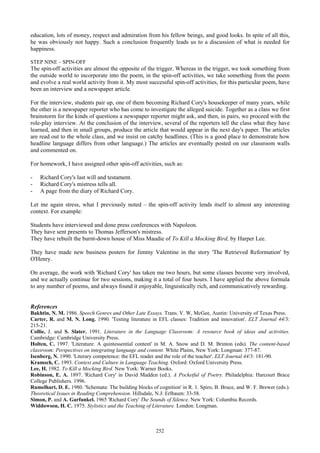 education, lots of money, respect and admiration from his fellow beings, and good looks. In spite of all this,
he was obviously not happy. Such a conclusion frequently leads us to a discussion of what is needed for
happiness.
STEP NINE – SPIN-OFF
The spin-off activities are almost the opposite of the trigger. Whereas in the trigger, we took something from
the outside world to incorporate into the poem, in the spin-off activities, we take something from the poem
and evolve a real world activity from it. My most successful spin-off activities, for this particular poem, have
been an interview and a newspaper article.
For the interview, students pair up, one of them becoming Richard Cory's housekeeper of many years, while
the other is a newspaper reporter who has come to investigate the alleged suicide. Together as a class we first
brainstorm for the kinds of questions a newspaper reporter might ask, and then, in pairs, we proceed with the
role-play interview. At the conclusion of the interview, several of the reporters tell the class what they have
learned, and then in small groups, produce the article that would appear in the next day's paper. The articles
are read out to the whole class, and we insist on catchy headlines. (This is a good place to demonstrate how
headline language differs from other language.) The articles are eventually posted on our classroom walls
and commented on.
For homework, I have assigned other spin-off activities, such as:
- Richard Cory's last will and testament.
- Richard Cory's mistress tells all.
- A page from the diary of Richard Cory.
Let me again stress, what I previously noted – the spin-off activity lends itself to almost any interesting
context. For example:
Students have interviewed and done press conferences with Napoleon.
They have sent presents to Thomas Jefferson's mistress.
They have rebuilt the burnt-down house of Miss Maudie of To Kill a Mocking Bird, by Harper Lee.
They have made new business posters for Jimmy Valentine in the story 'The Retrieved Reformation' by
O'Henry.
On average, the work with 'Richard Cory' has taken me two hours, but some classes become very involved,
and we actually continue for two sessions, making it a total of four hours. I have applied the above formula
to any number of poems, and always found it enjoyable, linguistically rich, and communicatively rewarding.
References
Bakhtin, N. M. 1986. Speech Genres and Other Late Essays. Trans. V. W, McGee, Austin: University of Texas Press.
Carter, R. and M. N. Long. 1990. 'Testing literature in EFL classes: Tradition and innovation'. ELT Journal 44/3:
215-21.
Collie, J. and S. Slater. 1991. Literature in the Language Classroom: A resource book of ideas and activities.
Cambridge: Cambridge University Press.
Holten, C. 1997. 'Literature: A quintessential content' in M. A. Snow and D. M. Brinton (eds). The content-based
classroom: Perspectives on integrating language and content. White Plains, New York: Longman: 377-87.
Isenberg, N. 1990. 'Literary competence: the EFL reader and the role of the teacher'. ELT Journal 44/3: 181-90.
Kramsch, C. 1993. Context and Culture in Language Teaching. Oxford: Oxford University Press.
Lee, H. 1982. To Kill a Mocking Bird. New York: Warner Books.
Robinson, E. A. 1897. 'Richard Cory' in David Madden (ed.). A Pocketful of Poetry. Philadelphia: Harcourt Brace
College Publishers. 1996.
Rumelhart, D. E. 1980. 'Schemata: The building blocks of cognition' in R. 1. Spiro, B. Bruce, and W. F. Brewer (eds.).
Theoretical Issues in Reading Comprehension. Hillsdale, N.J: Erlbaum: 33-58.
Simon, P. and A. Garfunkel. 1965 'Richard Cory' The Sounds of Silence. New York: Columbia Records.
Widdowson, H. C. 1975. Stylistics and the Teaching of Literature. London: Longman.
252
 