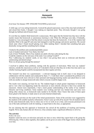 57
Homework
Lesley Painter
from Issue Ten January 1999 ENGLISH TEACHING professional
A while ago, as I was setting homework, I noticed the glazed expressions: most of the class had switched off
and closed their books. I thought I was making an important point. They obviously thought I was going
through my habitual end-of-lesson ritual.
It is not that my students think homework is unnecessary. Most agree that the limited time they have with the
teacher means that homework or autonomous learning is vital. When the offerings were duly, if belatedly,
handed in, I was encouraged to find that almost everyone had done the homework. A lot of the students had
dutifully filled in the 'gap-fill' and some had managed to read the passage and answer questions. My second
shock came when I found myself glazing over while marking them! I decided that something had gone
drastically wrong and that something had to change.
I looked at the problem and considered probable causes:
Lack of student motivation? Very likely, but why?
Lack of time? Probably. Most of my students are adults who have jobs during the day.
Could the students see the relevance of the tasks I was setting? Could I?
Was I addressing my students' needs, or was what I was giving them seen as irrelevant and therefore
uninteresting and demotivating?
Were we all just going through the motions?
I resolved to address these problems, starting with the question of motivation. What were my students'
interests, outside the classroom as well as in? I decided to find out what they do in their free time and to see
whether learning English could be incorporated into their regular activities.
The 'research' was done via a questionnaire – a relevant language task in itself, since it was designed in
collaboration with the students and conducted by them (***). I told them what I considered the problem to be
(to make homework more relevant to their personal and language-learning needs) and asked them to work
with one another to design homework tasks which everyone would be happy to do.
The results were amazing, not least for me. The students began to attach greater importance to homework
and to view what was happening inside the classroom as more directly relevant to their lives outside the
classroom. Almost more importantly, I had a much greater understanding of the reality of my students'
lifestyles and living conditions. Some students were working and had very limited time and some were
taking other classes too, so homework tasks needed to be flexible. Once I knew that some of them spent
hours glued to the Internet, it made sense to set some Internet-related tasks.
The following activities are the result of the initial questionnaires. Some of the activities were suggested by
the students (with suitable teacherly refinements). Some I came up with all by myself. Not all students had to
do the same homework tasks, but we chose one or two to work on at a time, and everyone promised to do
one of the tasks and hand in work for marking, or report back to the class, as appropriate.
I'm not claiming that this approach to homework has solved all the problems of teaching and learning
English. We're only human after all. However, it has certainly made a significant difference to all of us.
The activities
Follow the news
Students watch the news on television and pick one item or story which they report back to the group the
following day. If this is done regularly, then updates can be given on some of the bigger stories which unfold
over time.
256
 