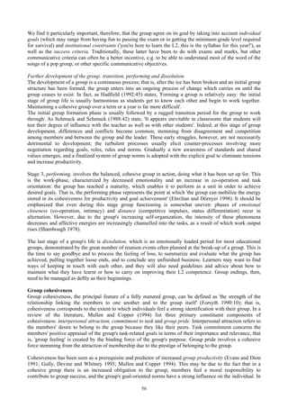 56
We find it particularly important, therefore, that the group agree on its goal by taking into account individual
goals (which may range from having fun to passing the exam or to getting the minimum grade level required
for survival) and institutional constraints ('you're here to learn the L2, this is the syllabus for this year!'), as
well as the success criteria. Traditionally, these latter have been to do with exams and marks, but other
communicative criteria can often be a better incentive, e.g. to be able to understand most of the word of the
songs of a pop group, or other specific communicative objectives.
Further development of the group: transition, performing and dissolution
The development of a group is a continuous process; that is, after the ice has been broken and an initial group
structure has been formed, the group enters into an ongoing process of change which carries on until the
group ceases to exist. In fact, as Hadfield (1992:45) states, 'Forming a group is relatively easy: the initial
stage of group life is usually harmonious as students get to know each other and begin to work together.
Maintaining a cohesive group over a term or a year is far more difficult'.
The initial group formation phase is usually followed by a rugged transition period for the group to work
through. As Schmuck and Schmuck (1988:42) state, 'It appears inevitable in classrooms that students will
test their degree of influence with the teacher as well as with other students'. Indeed, at this stage of group
development, differences and conflicts become common, stemming from disagreement and competition
among members and between the group and the leader. These early struggles, however, are not necessarily
detrimental to development; the turbulent processes usually elicit counter-processes involving more
negotiation regarding goals, roles, rules and norms. Gradually a new awareness of standards and shared
values emerges, and a finalized system of group norms is adopted with the explicit goal to eliminate tensions
and increase productivity.
Stage 3, performing, involves the balanced, cohesive group in action, doing what it has been set up for. This
is the work-phase, characterized by decreased emotionality and an increase in co-operation and task
orientation: the group has reached a maturity, which enables it to perform as a unit in order to achieve
desired goals. That is, the performing phase represents the point at which 'the group can mobilize the energy
stored in its cohesiveness for productivity and goal achievement' (Ehrcltan and Dörnyei 1998). It should be
emphasized that even during this stage group functioning is somewhat uneven: phases of emotional
closeness (co-operation, intimacy) and distance (competitive impulses, status differentiation) recur in
alternation. However, due to the group's increasing self-organization, the intensity of these phenomena
decreases and affective energies are increasingly channelled into the tasks, as a result of which work output
rises (Shambough 1978).
The last stage of a group's life is dissolution, which is an emotionally loaded period for most educational
groups, demonstrated by the great number of reunion events often planned at the break-up of a group. This is
the time to say goodbye and to process the feeling of loss, to summarize and evaluate what the group has
achieved, pulling together loose ends, and to conclude any unfinished business. Learners may want to find
ways of keeping in touch with each other, and they will also need guidelines and advice about how to
maintain what they have learnt or how to carry on improving their L2 competence. Group endings, then,
need to be managed as deftly as their beginnings.
Group cohesiveness
Group cohesiveness, the principal feature of a fully matured group, can be defined as 'the strength of the
relationship linking the members to one another and to the group itself' (Forsyth 1990:10); that is,
cohesiveness corresponds to the extent to which individuals feel a strong identification with their group. In a
review of the literature, Mullen and Copper (1994) list three primary constituent components of
cohesiveness: interpersonal attraction, commitment to task and group pride. Interpersonal attraction refers to
the members' desire to belong to the group because they like their peers. Task commitment concerns the
members' positive appraisal of the group's task-related goals in terms of their importance and relevance, that
is, 'group feeling' is created by the binding force of the group's purpose. Group pride involves a cohesive
force stemming from the attraction of membership due to the prestige of belonging to the group.
Cohesiveness has been seen as a prerequisite and predictor of increased group productivity (Evans and Dion
1991; Gully, Devine and Whitney 1995; Mullen and Copper 1994). This may be due to the fact that in a
cohesive group there is an increased obligation to the group, members feel a moral responsibility to
contribute to group success, and the group's goal-oriented norms have a strong influence on the individual. In
 