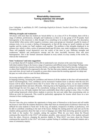 79
15
Mixed-ability classrooms:
Turning weakness into strength
Diana Hicks
from Littlejohn, A. and Hicks, D. 1997. Cambridge English for Schools, Teacher's Book Three. Cambridge
University Press
Differing strengths and weaknesses
All classes with more than one student are 'mixed ability' so, in a class of 25 or 30 students, there will be a
range of abilities, proficiencies, strengths and weaknesses as there is in any group of 25-30 people. Such
heterogeneity in the classroom is often thought of as something to be avoided if possible. The description
'mixed ability' often carries with it negative overtones: many year-groups are 'streamed', usually by means of
entrance tests, to try to create a feeling of homogeneity so that all the strong (or 'good') students are kept
together and the weaker (or 'bad') students work together. The problem is that strengths displayed in an
entrance test, which is often a series of grammar-based gap fill items, may mask weaknesses in other areas.
These will gradually reveal themselves over the course of the term or year. Differing strengths and
weaknesses, abilities and proficiencies emerge and the class inevitably becomes more and more
heterogeneous. This is the 'normal' classroom situation in every school, in every country in the world. So,
what are the weaknesses?
Some 'weaknesses' and some suggestions
It is not likely that all 25 students will be able to understand a new structure at the same time because
individual students bring to the lesson a range of experience and different areas of knowledge. Perhaps some
students have learned this structure elsewhere before, or perhaps others find it hard to hear the explanation,
or others find it difficult to be engrossed in the task. The fact that some students, and these may be different
ones each time, do not 'catch on' as quickly as some others means that the teaching approach we adopt and
the pace we work at have to cater for these differences.
Increasing student confidence and interest
In language learning, increasing the confidence and interest of all the students in the class will automatically
lead to real homogeneity. First, confidence can be increased if students know in advance what the next few
lessons will be about. Research shows that if we know what we are going to learn, we are more confident
and so understand better and more efficiently. Allowing time at the beginning of a lesson for students to look
ahead through the next few pages of the coursebook, looking at the pictures, picking out certain kinds of
exercises and so on, will make students feel more comfortable about what is going to come. Also, it is often
worth setting homework which allows students to preview the next unit rather than concentrating only on
follow-up work for homework. This would be particularly appropriate for lessons which focus on a new
structure or have reading passages.
Preview time
'Preview' time also gives students the opportunity to bring more of themselves to the lesson and will enable
the lesson to start from the students themselves rather than from an external point of reference which may be
difficult for some students to 'hook into'. In this way, all students, irrespective of ability or proficiency, will
be able to contribute something to the start of the lesson. Perhaps the starting point for each unit can be the
students asking questions about the topic or text or language area rather than answering questions posed by
the book or the teacher. For example, asking the question 'What do you know about the Present
continuous/the moon/life in the USA?' will produce, possibly, some answers from a few students and guilt
from the others. However, changing the question slightly to 'What DON'T you know about the Present
continuous/the moon/life in the USA?' will create a greater feeling of confidence amongst all students and a
sense of community enquiry.
 