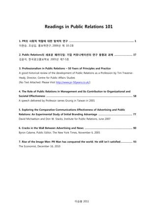 Readings in Public Relations 101
1. PR의 사회적 역할에 대한 탐색적 연구 …………………………………………………………………….….... 1
이현승, 조삼섭, 홍보학연구, 2006년 제 10-2호
2. Public Relations의 새로운 패러다임: 기업 커뮤니케이션의 연구 동향과 과제 ……………….….. 37
김윤석, 한국광고홍보학보 2005년 제7-5호
3. Professionalism in Public Relations – 50 Years of Principles and Practice
A good historical review of the development of Public Relations as a Profession by Tim Traverse-
Healy, Director, Centre for Public Affairs Studies
(No Text Attached: Please Visit http://www.pr-50years.co.uk/)
4. The Role of Public Relations in Management and Its Contribution to Organizational and
Societal Effectiveness ……………………………………………………………………………………………..……. 58
A speech delivered by Professor James Grunig in Taiwan in 2001
5. Exploring the Comparative Communications Effectiveness of Advertising and Public
Relations: An Experimental Study of Initial Branding Advantage ……………………………….…….. 77
David Michaelson and Don W. Stacks, Institute for Public Relations, June 2007
6. Cracks in the Wall Between Advertising and News ………………………………………..……………. 90
Byron Calame, Public Editor, The New York Times, November 6, 2005
7. Rise of the Image Men: PR Man has conquered the world. He still isn’t satisfied……………. 93
The Economist, December 16, 2010
이승봉 2011
 