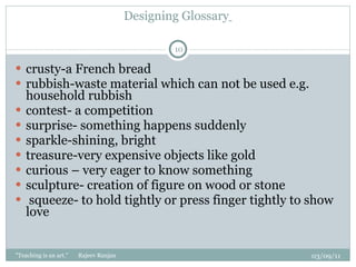 Designing Glossary   crusty-a French bread rubbish-waste material which can not be used e.g. household rubbish  contest- a competition surprise- something happens suddenly  sparkle-shining, bright treasure-very expensive objects like gold  curious – very eager to know something sculpture- creation of figure on wood or stone  squeeze- to hold tightly or press finger tightly to show love  03/09/11 "Teaching is an art."  Rajeev Ranjan 