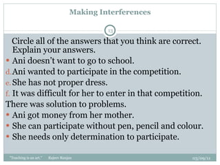 Making Interferences Circle all of the answers that you think are correct. Explain your answers.  Ani doesn’t want to go to school.  Ani wanted to participate in the competition. She has not proper dress. It was difficult for her to enter in that competition. There was solution to problems. Ani got money from her mother. She can participate without pen, pencil and colour. She needs only determination to participate. 03/09/11 "Teaching is an art."  Rajeev Ranjan 