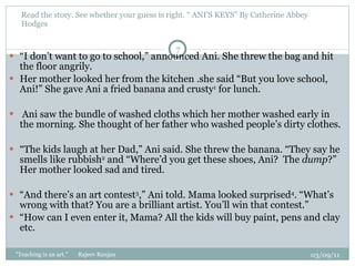 Read the story. See whether your guess is right. “ ANI’S KEYS” By Catherine Abbey Hodges  “ I don’t want to go to school,” announced Ani. She threw the bag and hit the floor angrily.  Her mother looked her from the kitchen .she said “But you love school, Ani!” She gave Ani a fried banana and crusty 1  for lunch.  Ani saw the bundle of washed cloths which her mother washed early in the morning. She thought of her father who washed people’s dirty clothes.    “ The kids laugh at her Dad,” Ani said. She threw the banana. “They say he smells like rubbish 2  and “Where’d you get these shoes, Ani?  The  dump ?” Her mother looked sad and tired.   “ And there’s an art contest 3 ,” Ani told. Mama looked surprised 4 . “What’s wrong with that? You are a brilliant artist. You’ll win that contest.” “ How can I even enter it, Mama? All the kids will buy paint, pens and clay etc.  03/09/11 "Teaching is an art."  Rajeev Ranjan 