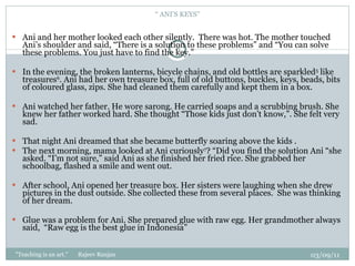 “  ANI’S KEYS” Ani and her mother looked each other silently.  There was hot. The mother touched Ani’s shoulder and said, “There is a solution to these problems” and “You can solve these problems. You just have to find the key.”   In the evening, the broken lanterns, bicycle chains, and old bottles are sparkled 5  like treasures 6 . Ani had her own treasure box, full of old buttons, buckles, keys, beads, bits of coloured glass, zips. She had cleaned them carefully and kept them in a box.   Ani watched her father. He wore sarong. He carried soaps and a scrubbing brush. She knew her father worked hard. She thought “Those kids just don’t know,”. She felt very sad.    That night Ani dreamed that she became butterfly soaring above the kids .  The next morning, mama looked at Ani curiously 7 ? “Did you find the solution Ani “she asked. “I’m not sure,” said Ani as she finished her fried rice. She grabbed her schoolbag, flashed a smile and went out.   After school, Ani opened her treasure box. Her sisters were laughing when she drew pictures in the dust outside. She collected these from several places.  She was thinking of her dream.   Glue was a problem for Ani. She prepared glue with raw egg. Her grandmother always said,  “Raw egg is the best glue in Indonesia” 03/09/11 "Teaching is an art."  Rajeev Ranjan 