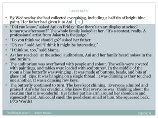 “  ANI’S KEYS” By Wednesday she had collected everything, including a half tin of bright blue paint. Her father had given it to Ani.   “ Did you know,” asked Ani on Friday “that there’s an art display at school tomorrow afternoon?” The whole family looked at her. “It’s a contest, really. A professional artist from Jakarta is the judge.” “ Do you think we should go?” asked her father. “ Oh yes!” said Ani “I think it might be interesting.” “ I think so, too,” said Mama.  As they reached  at the school auditorium, Ani and her family heard noises in the auditorium. The auditorium was overflowed with people and colour. The walls were covered with paintings, and tables were loaded with sculptures 8 . In the middle of the room a blue butterfly was swinging . It was made of buttons, beads, and bits of glass and  zips. It was hanging on a single thread .it was chiming as they touched one another. It was a dancing row keys.   The butterfly continued to turn. The keys kept chiming.  Everyone admired and praised  Ani’s for her creations. She knew that everyone was  thinking about the creation that it is wonderful. Her father put his arm around her shoulders and squeezed 9  hard. Ani could smell the good clean smell of him. She squeezed back.  (550 Words) 03/09/11 "Teaching is an art."  Rajeev Ranjan 