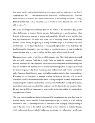 instruction teaches students both what these strategies are and how and when to use them”;
Anderson says that “ … students need to learn how to use… reading strategies… Teaching
them how to do this should be a prime consideration in the reading classroom.” finally,
Harmer () states that “ They (students) need to be able to scan…Students also need to be
able to skim…” .

One of the most important differences between the authors is the importance they give to
other skills related to reading. Harmer explains that reading can be used to enhance other
learning skills such as speaking or writing, and exemplifies this with several activities that
start with reading tasks but finish with other kind of exercises. Nunan says that reading
must be a silent activity, so speaking or writing should be taught in an unrelated way or in
another time. He privileges the fluency of reading and explains that every skill should be
taught separately. Moore gives more importance to cognitive processes in order to make the
student think on what he or she is reading and then realize what he or she learned.

Harmer proposes a series of activities in which students must follow instructions given and
also work with creativity. Prediction is a major factor and a tool that encourages students to
be more interested in a text. If students are aware of the context of the piece of reading with
they are about to work then they will be able to use their imagination and try to guess what
the activity is going to be about. Nunan says that students must read without testing their
skills. Teachers should be more aware on teaching reading strategies than contextualizing.
If students are well prepared in strategic reading and fluency, then they will not need
contextualization to understand what the writer is trying to explain. Moore is more assertive
in explaining that students use their skills unconsciously, but teachers should deliver direct,
explicit instructions and not only tell the students what they have to do, but also show them.
He also gives a different importance to strategies by saying that reading is a matter of the
appropriate use of them.

The most contrastive characteristics of the three different authors are the aims they have for
reading. Jeremy Harmer explains that the most important part of reading is to get students
interested in texts. To encourage students to read and to work on engage them on reading is
one of the main focus of this author. David Nunan is more interested in students’ fluency
while reading, and also on students’ background knowledge. He explains that a good reader
 