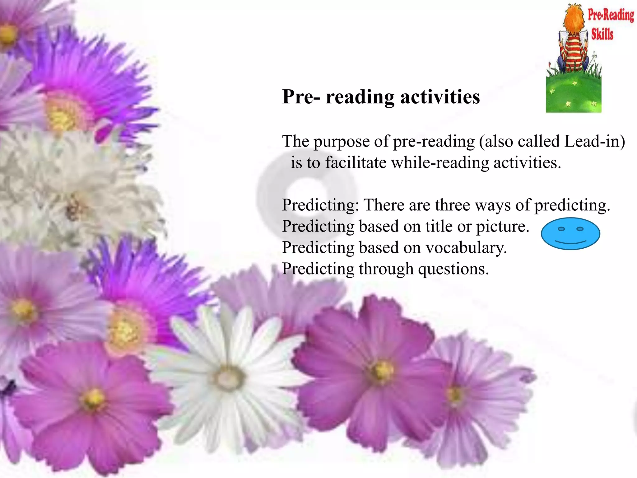 Pre- reading activities
The purpose of pre-reading (also called Lead-in)
is to facilitate while-reading activities.
Predicting: There are three ways of predicting.
Predicting based on title or picture.
Predicting based on vocabulary.
Predicting through questions.
 