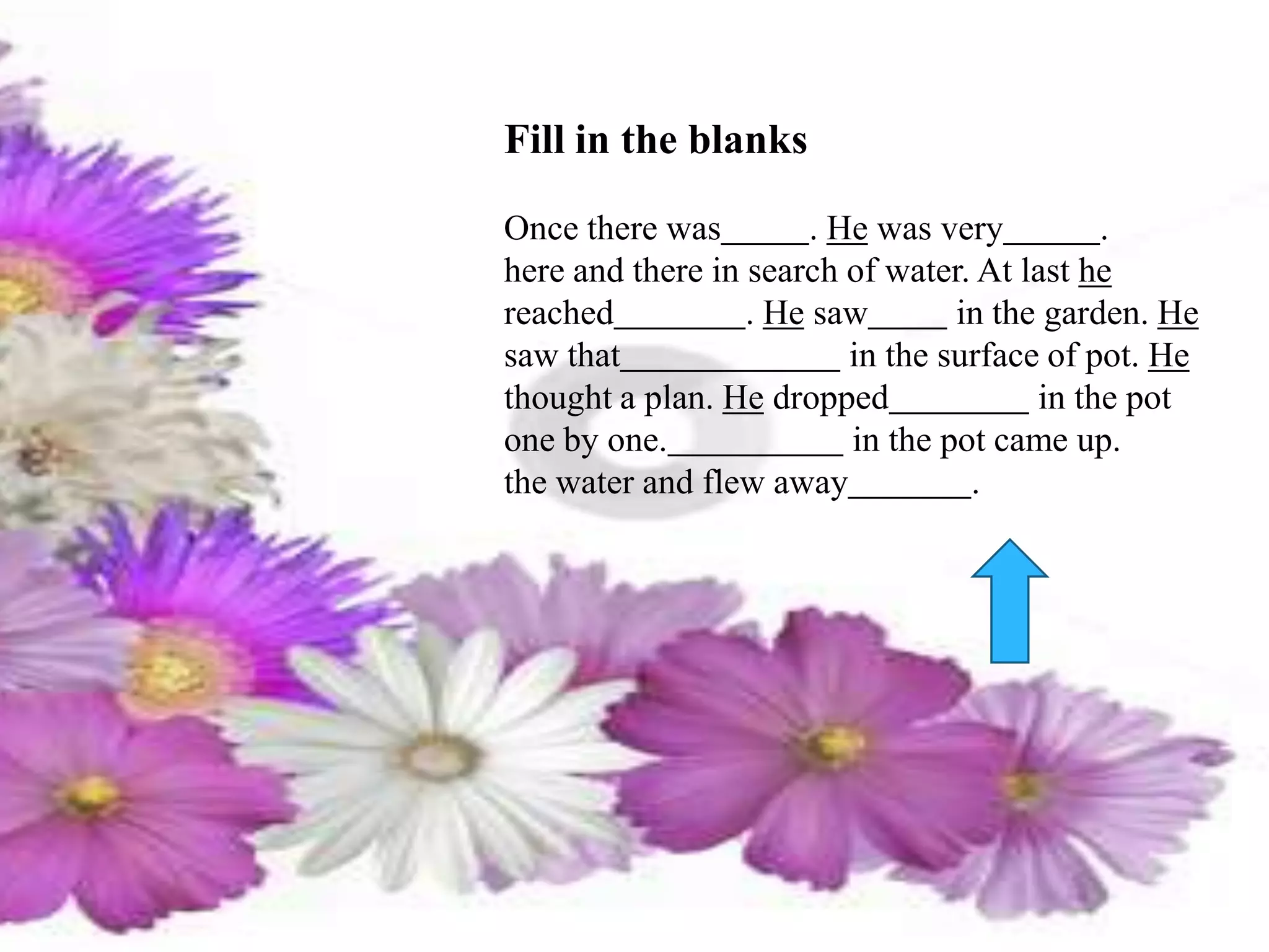 Fill in the blanks
Once there was . He was very .
here and there in search of water. At last he
reached . He saw in the garden. He
saw that in the surface of pot. He
thought a plan. He dropped in the pot
one by one. in the pot came up.
the water and flew away .
 