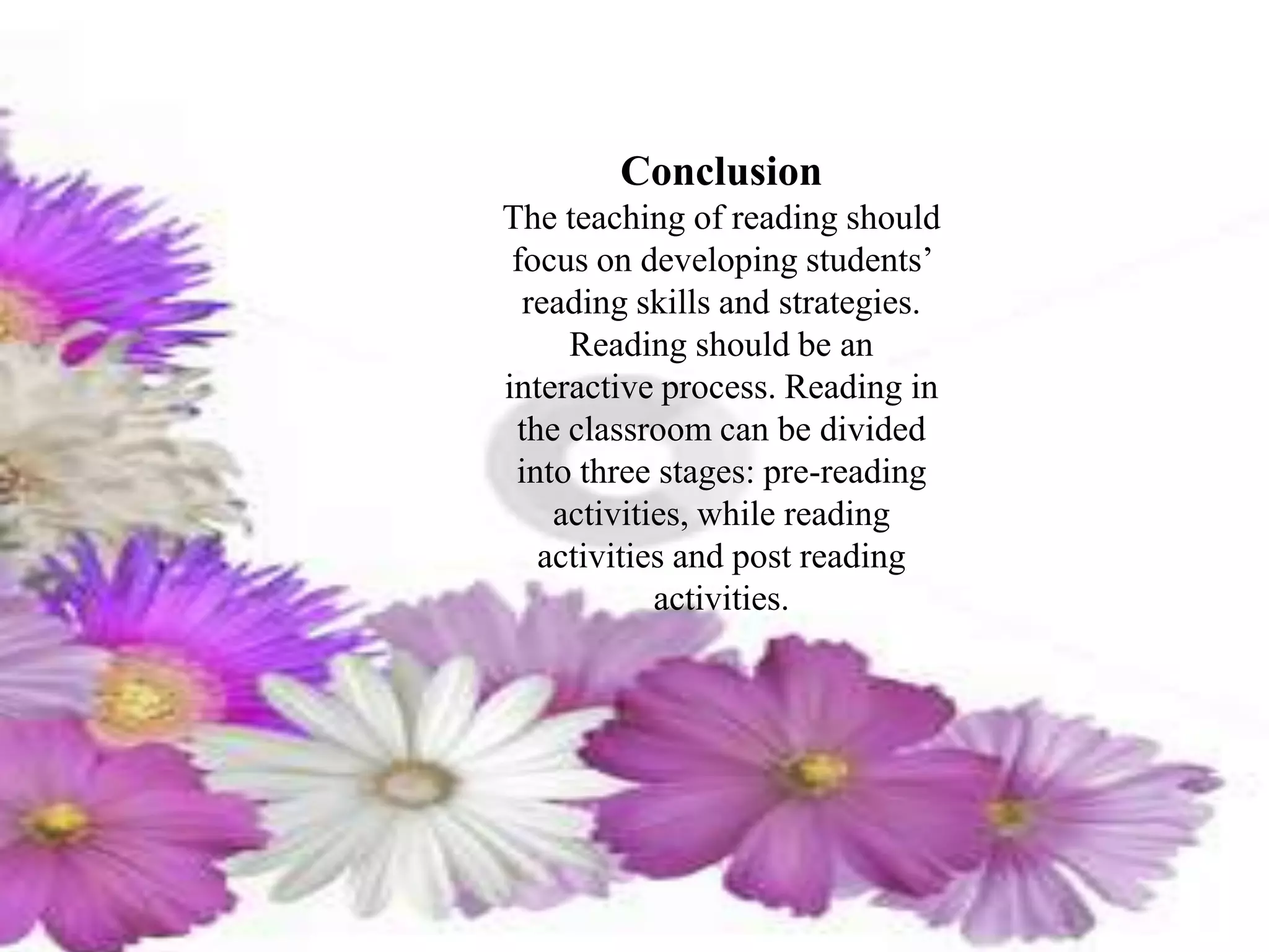 Conclusion
The teaching of reading should
focus on developing students’
reading skills and strategies.
Reading should be an
interactive process. Reading in
the classroom can be divided
into three stages: pre-reading
activities, while reading
activities and post reading
activities.
 