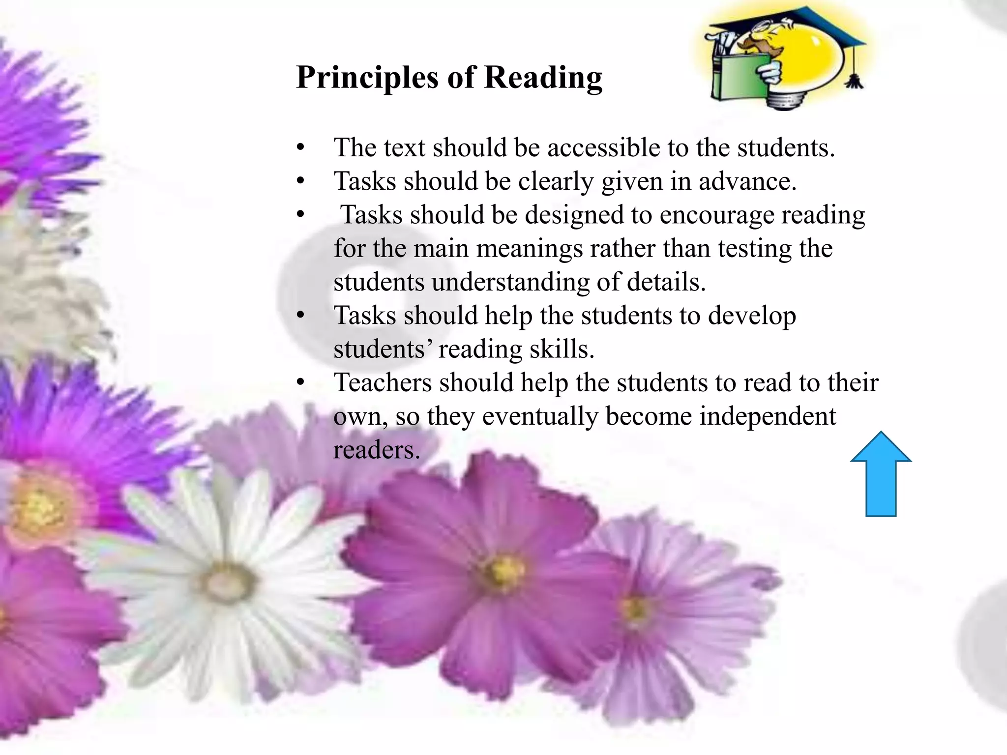 than testing the students understanding of details.
Tasks should help Pjjthstudents to develop students’ reading skills.
Teachers should help the students to read to their own, so they eventually become
independent readers.
Principles of Reading
• The text should be accessible to the students.
• Tasks should be clearly given in advance.
• Tasks should be designed to encourage reading
for the main meanings rather than testing the
students understanding of details.
• Tasks should help the students to develop
students’reading skills.
• Teachers should help the students to read to their
own, so they eventually become independent
readers.
 