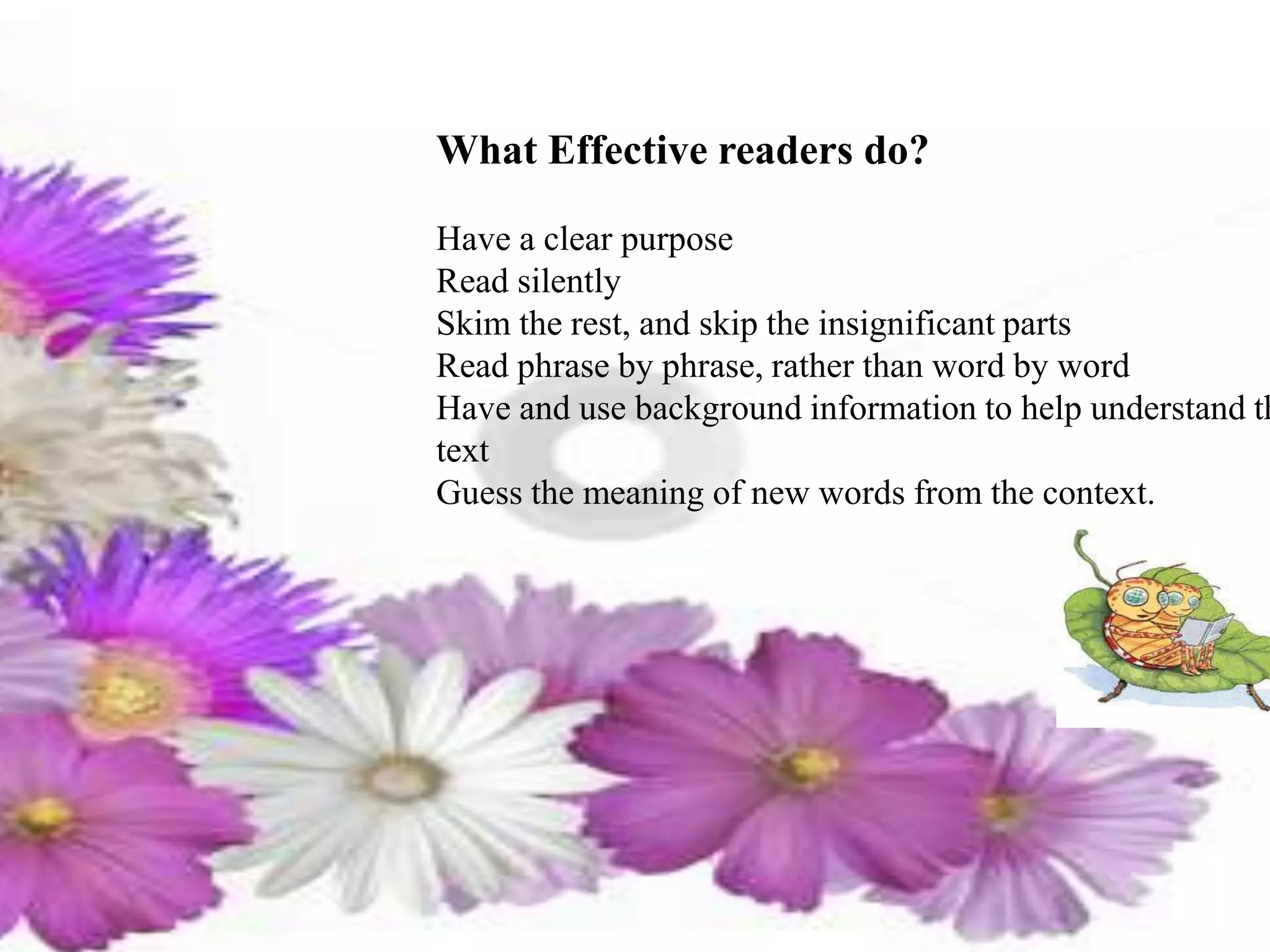 What Effective readers do?
Have a clear purpose
Read silently
Skim the rest, and skip the insignificant parts
Read phrase by phrase, rather than word by word
Have and use background information to help understand th
text
Guess the meaning of new words from the context.
 