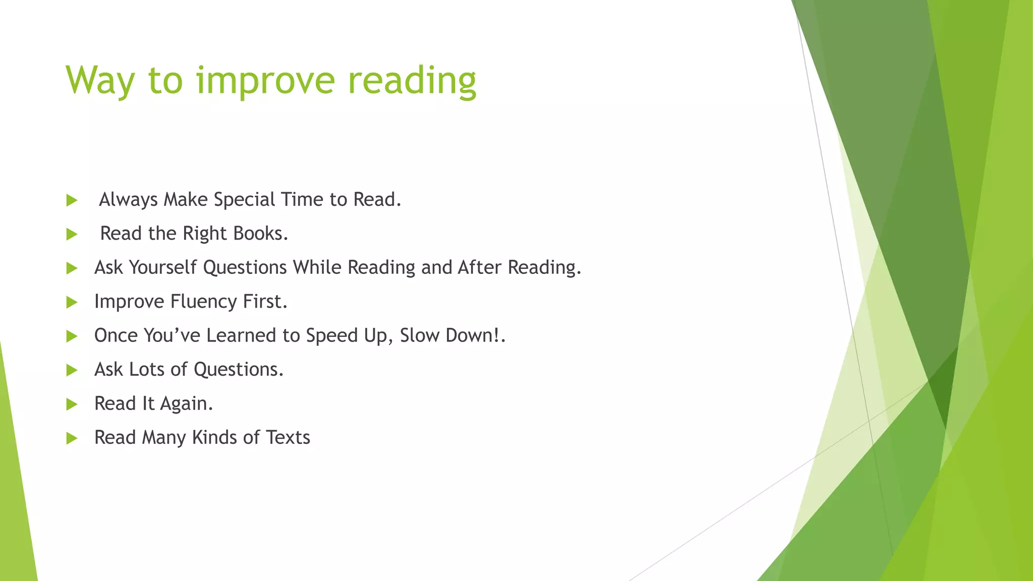 Way to improve reading
 Always Make Special Time to Read.
 Read the Right Books.
 Ask Yourself Questions While Reading and After Reading.
 Improve Fluency First.
 Once You’ve Learned to Speed Up, Slow Down!.
 Ask Lots of Questions.
 Read It Again.
 Read Many Kinds of Texts
 