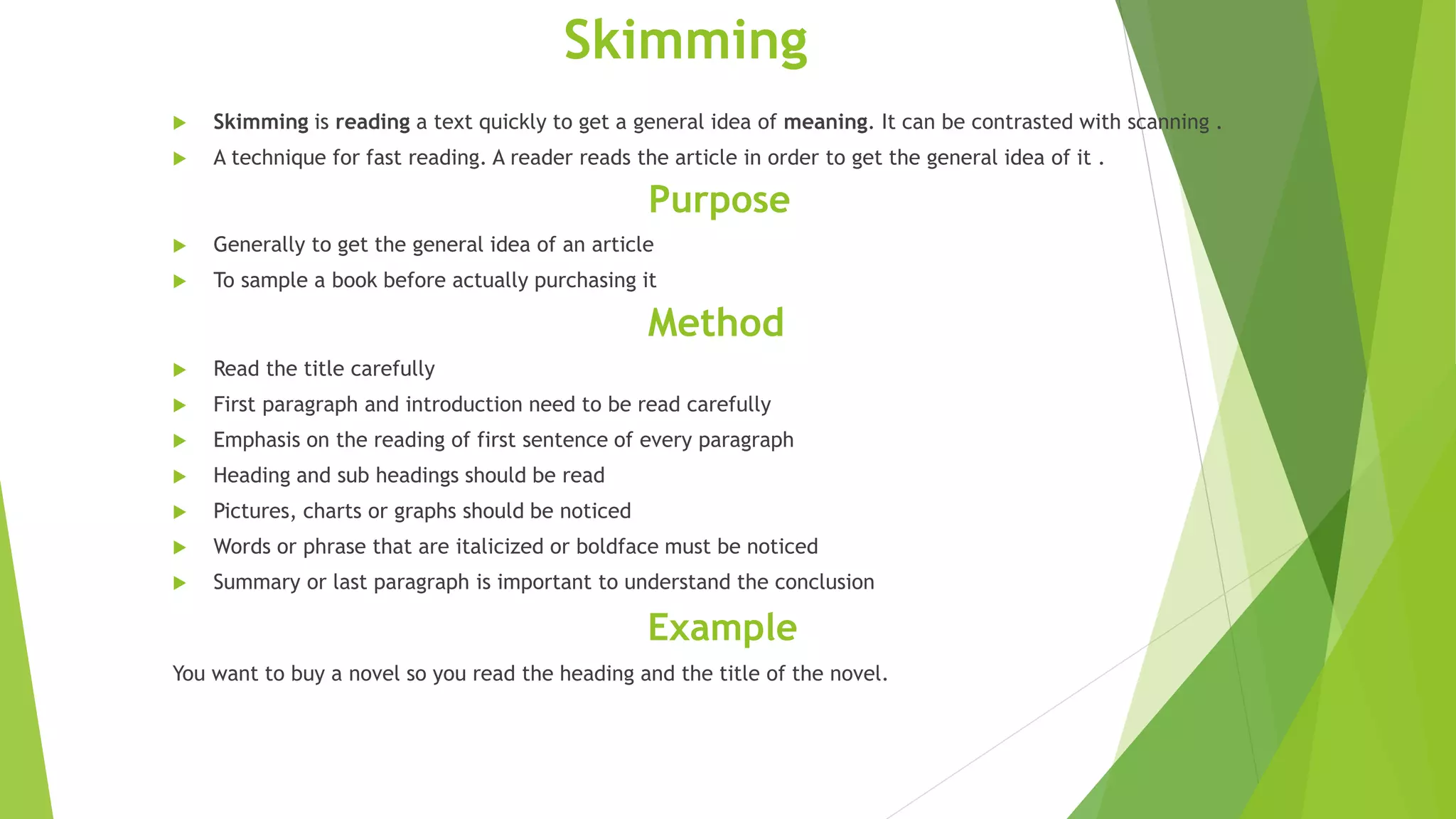 Skimming
 Skimming is reading a text quickly to get a general idea of meaning. It can be contrasted with scanning .
 A technique for fast reading. A reader reads the article in order to get the general idea of it .
Purpose
 Generally to get the general idea of an article
 To sample a book before actually purchasing it
Method
 Read the title carefully
 First paragraph and introduction need to be read carefully
 Emphasis on the reading of first sentence of every paragraph
 Heading and sub headings should be read
 Pictures, charts or graphs should be noticed
 Words or phrase that are italicized or boldface must be noticed
 Summary or last paragraph is important to understand the conclusion
Example
You want to buy a novel so you read the heading and the title of the novel.
 