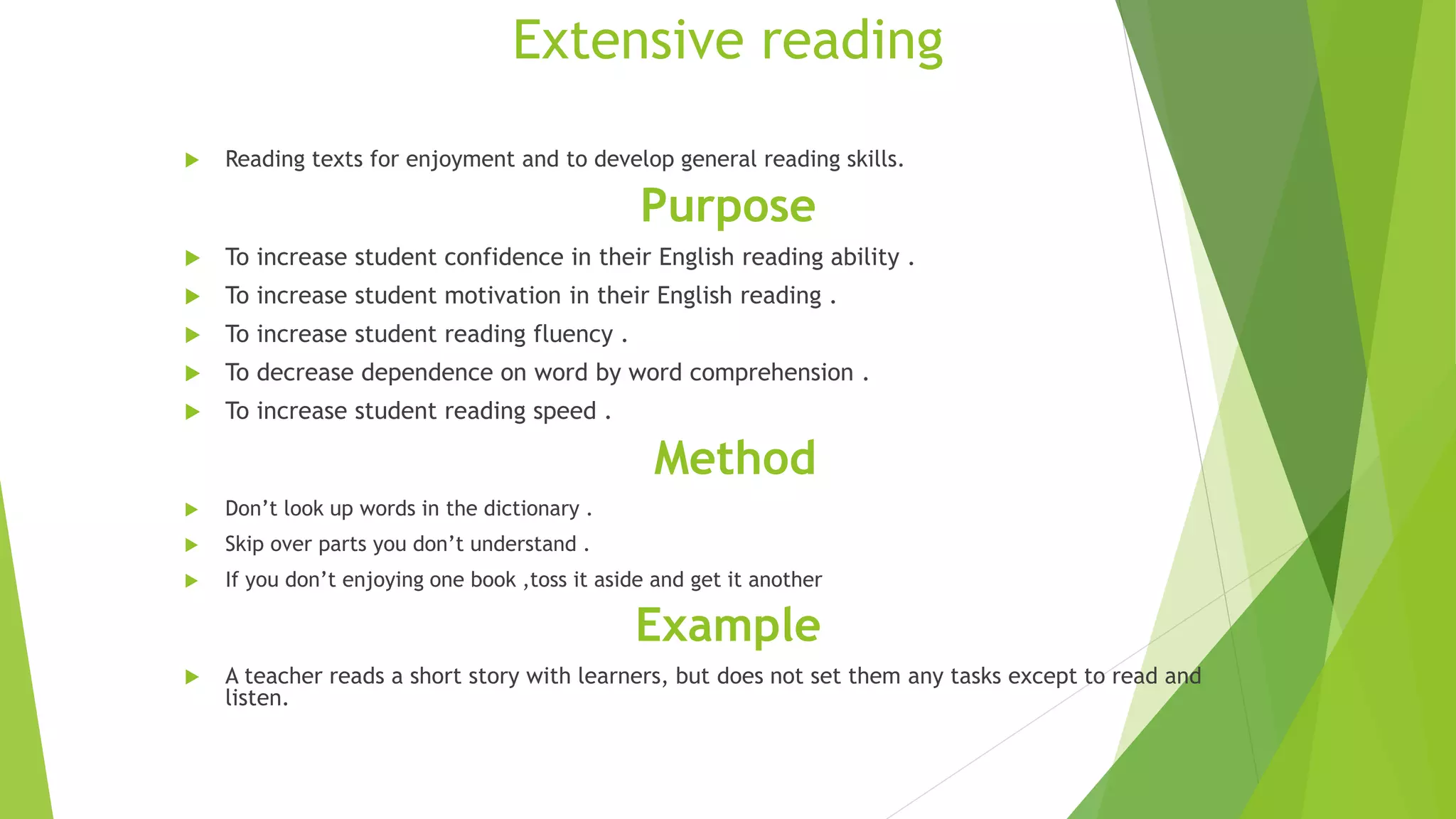 Extensive reading
 Reading texts for enjoyment and to develop general reading skills.
Purpose
 To increase student confidence in their English reading ability .
 To increase student motivation in their English reading .
 To increase student reading fluency .
 To decrease dependence on word by word comprehension .
 To increase student reading speed .
Method
 Don’t look up words in the dictionary .
 Skip over parts you don’t understand .
 If you don’t enjoying one book ,toss it aside and get it another
Example
 A teacher reads a short story with learners, but does not set them any tasks except to read and
listen.
 