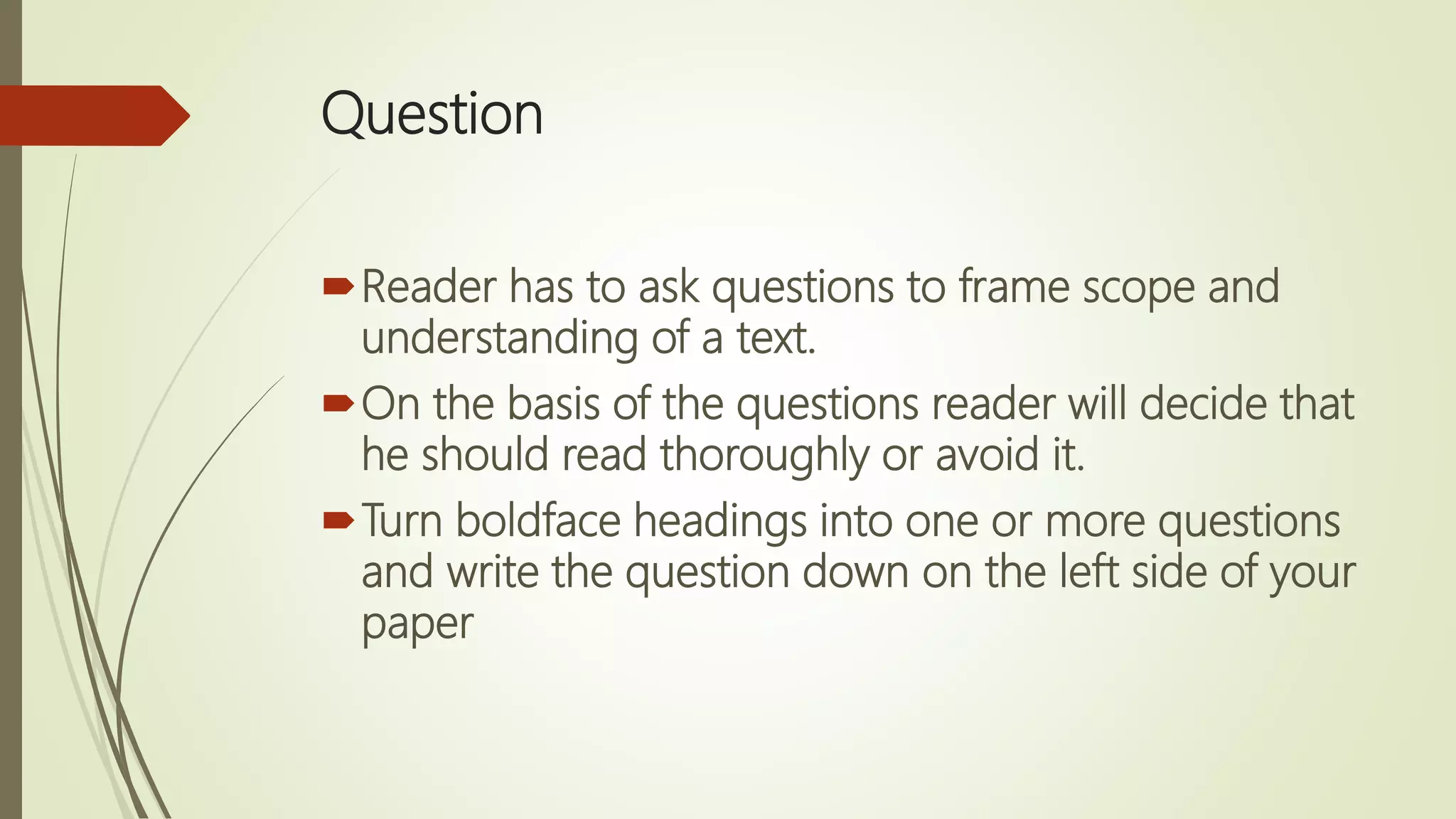 Question
Reader has to ask questions to frame scope and
understanding of a text.
On the basis of the questions reader will decide that
he should read thoroughly or avoid it.
Turn boldface headings into one or more questions
and write the question down on the left side of your
paper
 