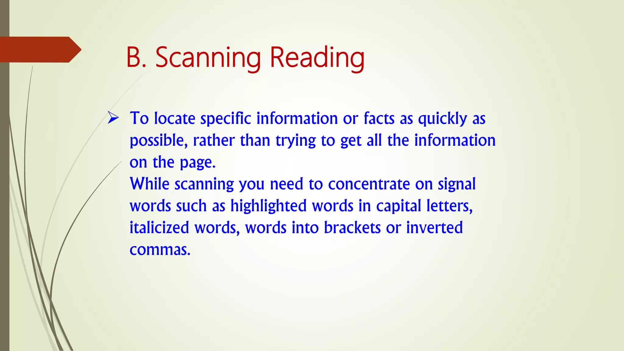  To locate specific information or facts as quickly as
possible, rather than trying to get all the information
on the page.
While scanning you need to concentrate on signal
words such as highlighted words in capital letters,
italicized words, words into brackets or inverted
commas.
B. Scanning Reading
 