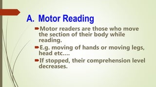 A. Motor Reading
Motor readers are those who move
the section of their body while
reading.
E.g. moving of hands or moving legs,
head etc….
If stopped, their comprehension level
decreases.
 