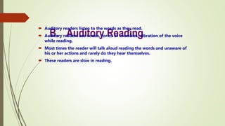 B. Auditory Reading
 Auditory readers listen to the words as they read.
 Auditory readers use vocals, forms of mumbles, vibration of the voice
while reading.
 Most times the reader will talk aloud reading the words and unaware of
his or her actions and rarely do they hear themselves.
 These readers are slow in reading.
 