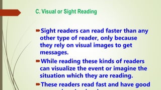 C. Visual or Sight Reading
Sight readers can read faster than any
other type of reader, only because
they rely on visual images to get
messages.
While reading these kinds of readers
can visualize the event or imagine the
situation which they are reading.
These readers read fast and have good
 