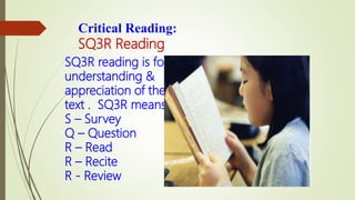 Critical Reading:
SQ3R Reading
SQ3R reading is for
understanding &
appreciation of the
text . SQ3R means:
S – Survey
Q – Question
R – Read
R – Recite
R - Review
 