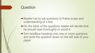 Question
Reader has to ask questions to frame scope and
understanding of a text.
On the basis of the questions reader will decide that
he should read thoroughly or avoid it.
Turn boldface headings into one or more questions
and write the question down on the left side of your
paper
 