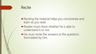 Recite
Reciting the material helps you concentrate and
learn as you read.
Reader must check whether he is able to
understand it or not.
He must recite the answers to the questions
formulated by him.
 