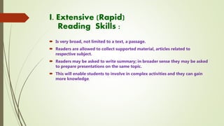 I. Extensive (Rapid)
Reading Skills :
 Is very broad, not limited to a text, a passage.
 Readers are allowed to collect supported material, articles related to
respective subject.
 Readers may be asked to write summary; in broader sense they may be asked
to prepare presentations on the same topic.
 This will enable students to involve in complex activities and they can gain
more knowledge.
 