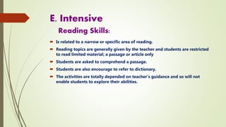 E. Intensive
Reading Skills:
 Is related to a narrow or specific area of reading.
 Reading topics are generally given by the teacher and students are restricted
to read limited material; a passage or article only
 Students are asked to comprehend a passage.
 Students are also encourage to refer to dictionary.
 The activities are totally depended on teacher’s guidance and so will not
enable students to explore their abilities.
 