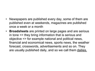 • Newspapers are published every day, some of them are
published even at weekends, magazines are published
once a week or a month
• Broadsheets are printed on large pages and are serious
in tone => they bring information that is serious and
objective => for example national and political news,
financial and economical news, sports news, the weather
forecast, crosswords, advertisements and so on. They
are usually published daily, and so we call them dailies.
 